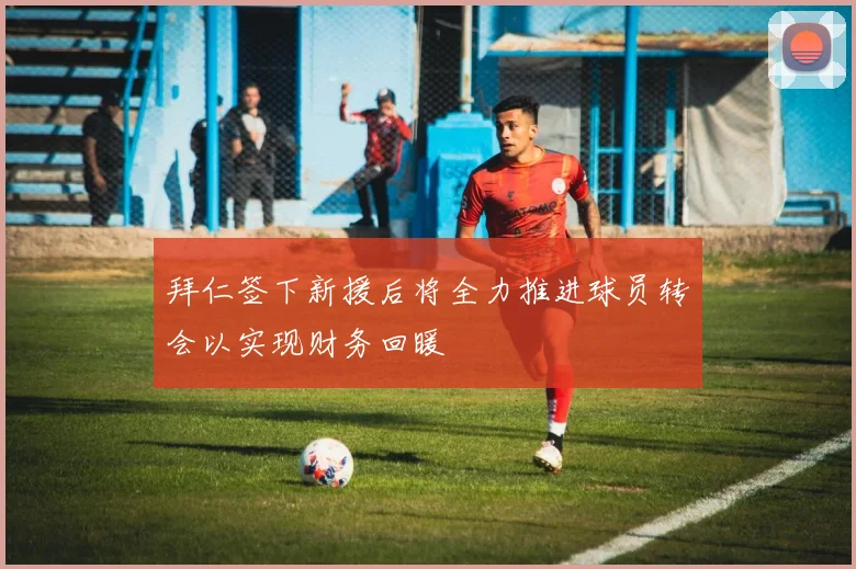 拜仁签下新援后将全力推进球员转会以实现财务回暖
