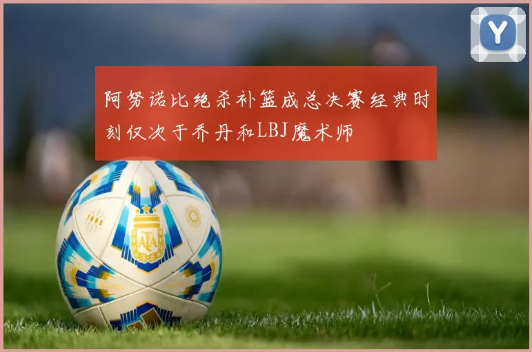 阿努诺比绝杀补篮成总决赛经典时刻仅次于乔丹和LBJ魔术师