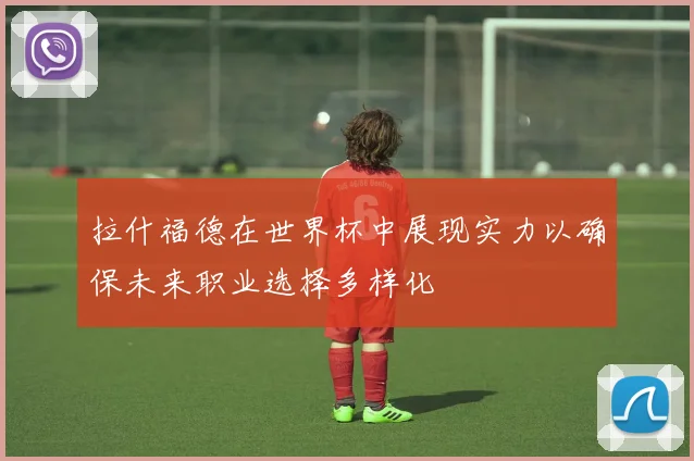 拉什福德在世界杯中展现实力以确保未来职业选择多样化