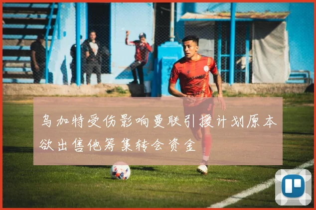 乌加特受伤影响曼联引援计划原本欲出售他筹集转会资金