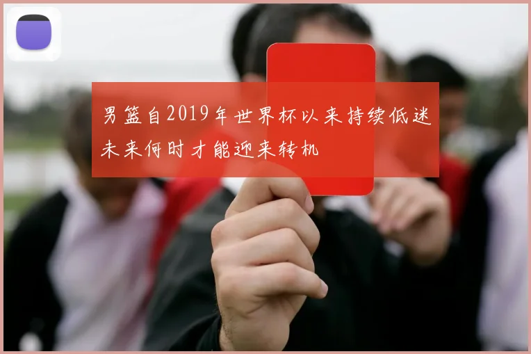 男篮自2019年世界杯以来持续低迷未来何时才能迎来转机