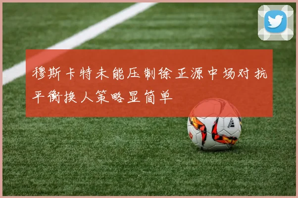 穆斯卡特未能压制徐正源中场对抗平衡换人策略显简单
