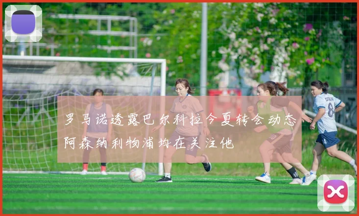 罗马诺透露巴尔科拉今夏转会动态阿森纳利物浦均在关注他