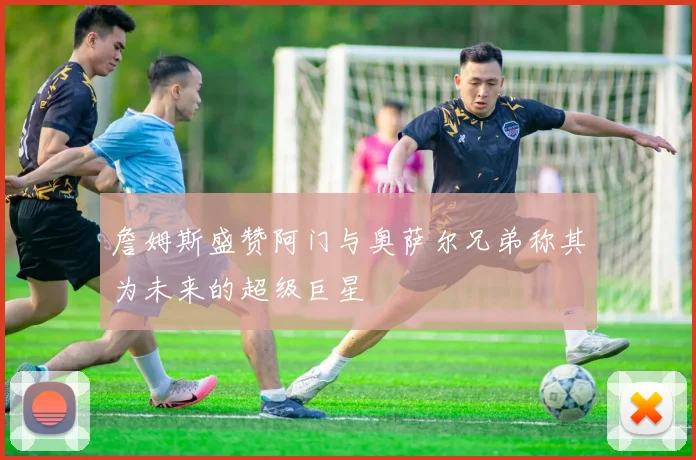 詹姆斯盛赞阿门与奥萨尔兄弟称其为未来的超级巨星