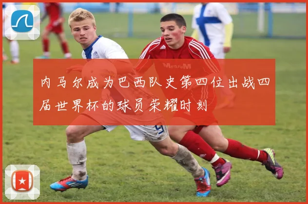 内马尔成为巴西队史第四位出战四届世界杯的球员荣耀时刻