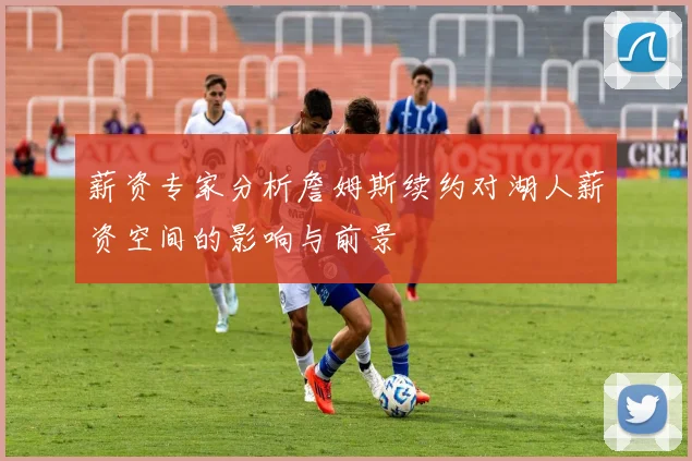 薪资专家分析詹姆斯续约对湖人薪资空间的影响与前景