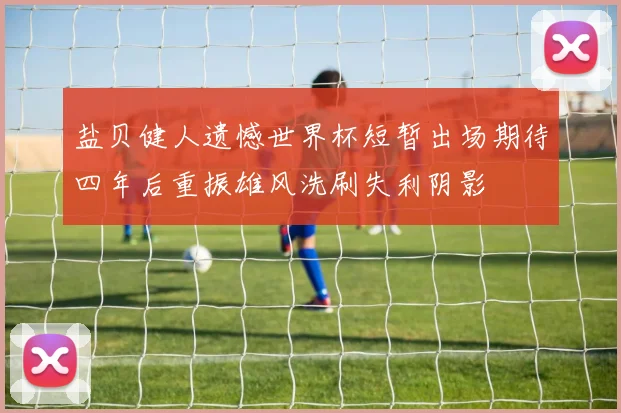 盐贝健人遗憾世界杯短暂出场期待四年后重振雄风洗刷失利阴影