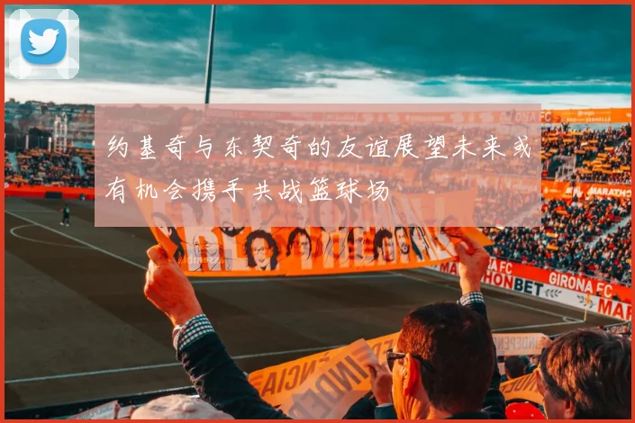 约基奇与东契奇的友谊展望未来或有机会携手共战篮球场