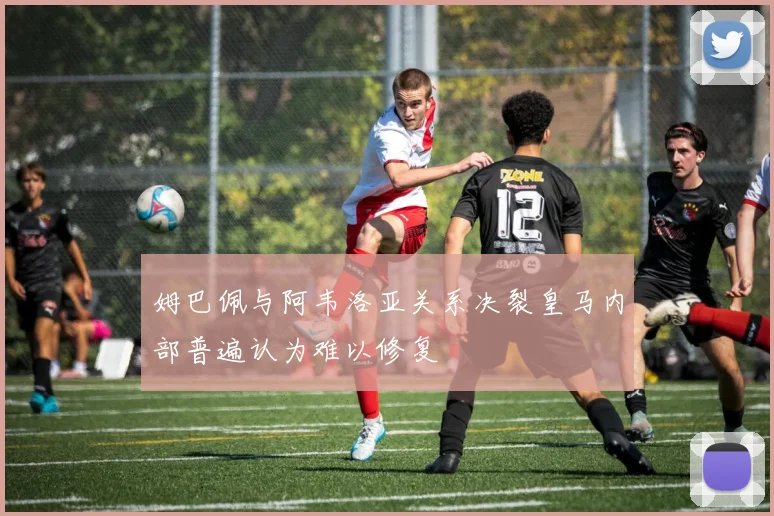姆巴佩与阿韦洛亚关系决裂皇马内部普遍认为难以修复