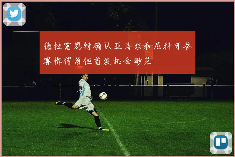 德拉富恩特确认亚马尔和尼科可参赛佛得角但首发机会渺茫