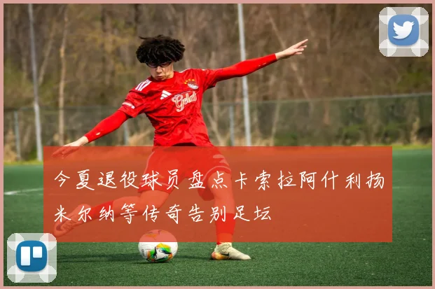 今夏退役球员盘点卡索拉阿什利扬米尔纳等传奇告别足坛