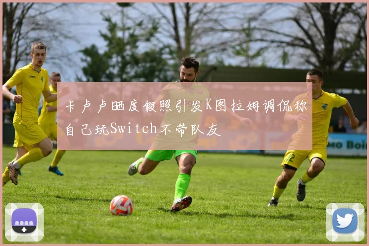 卡卢卢晒度假照引发K图拉姆调侃称自己玩Switch不带队友