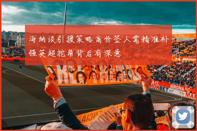 海纳谈引援策略高价签人需精准补强英超挖角背后有深意