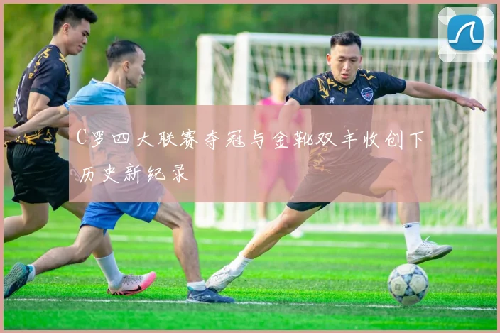 C罗四大联赛夺冠与金靴双丰收创下历史新纪录