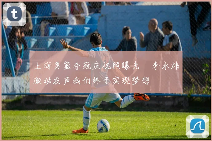上海男篮夺冠庆祝照曝光偰李永炜激动发声我们终于实现梦想