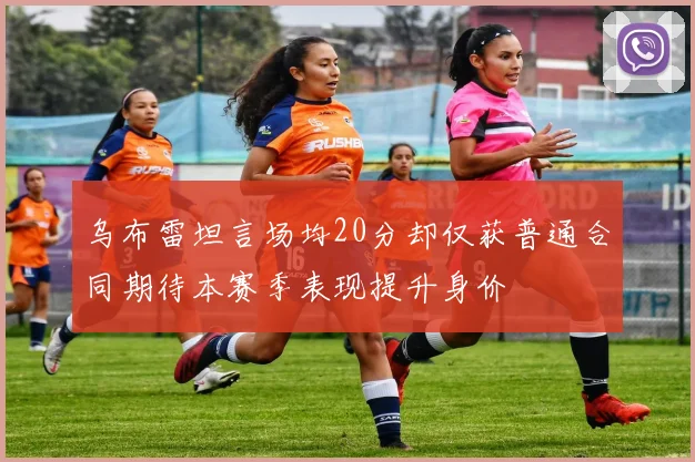 乌布雷坦言场均20分却仅获普通合同期待本赛季表现提升身价