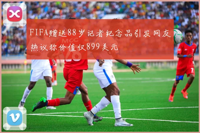 FIFA赠送88岁记者纪念品引发网友热议称价值仅899美元