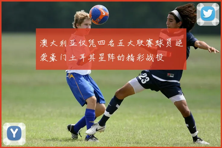 澳大利亚仅凭四名五大联赛球员逆袭豪门土耳其星阵的精彩战役